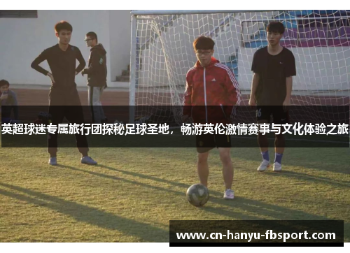 英超球迷专属旅行团探秘足球圣地,畅游英伦激情赛事与文化体验之旅 英超球迷专属旅行团探秘足球圣地,畅游英伦激情赛事与文化体验之旅